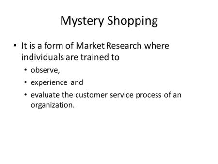 Mystery Shopping It is a form of Market Research where individuals are trained to observe, experience and evaluate the customer service process of an organization.
