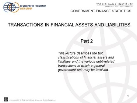 Copyright 2010, The World Bank Group. All Rights Reserved. 1 GOVERNMENT FINANCE STATISTICS TRANSACTIONS IN FINANCIAL ASSETS AND LIABILITIES Part 2 This.