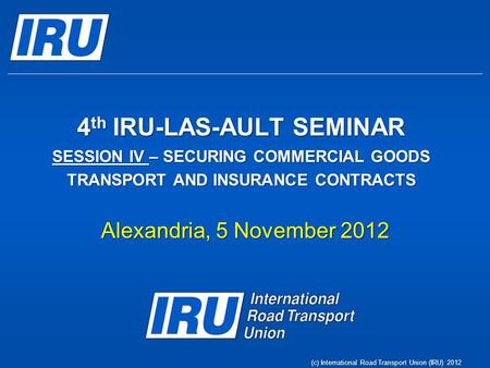 4 th IRU-LAS-AULT SEMINAR SESSION IV – SECURING COMMERCIAL GOODS TRANSPORT AND INSURANCE CONTRACTS Alexandria, 5 November 2012 (c) International Road Transport.