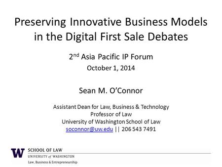 Preserving Innovative Business Models in the Digital First Sale Debates 2 nd Asia Pacific IP Forum October 1, 2014 Sean M. O’Connor Assistant Dean for.