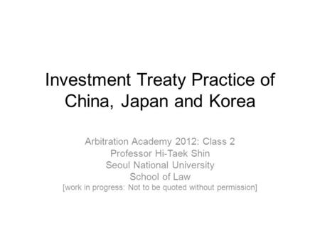 Investment Treaty Practice of China, Japan and Korea Arbitration Academy 2012: Class 2 Professor Hi-Taek Shin Seoul National University School of Law [work.