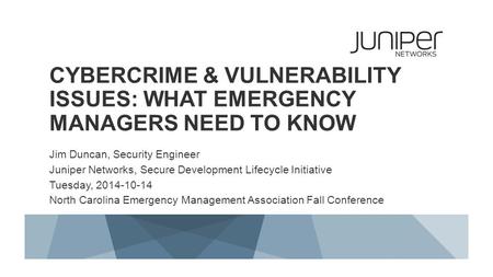 CYBERCRIME & VULNERABILITY ISSUES: WHAT EMERGENCY MANAGERS NEED TO KNOW Jim Duncan, Security Engineer Juniper Networks, Secure Development Lifecycle Initiative.