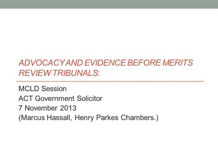 ADVOCACY AND EVIDENCE BEFORE MERITS REVIEW TRIBUNALS: MCLD Session ACT Government Solicitor 7 November 2013 (Marcus Hassall, Henry Parkes Chambers.)