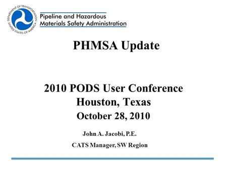 2010 PODS User Conference Houston, Texas October 28, 2010 PHMSA Update John A. Jacobi, P.E. CATS Manager, SW Region.
