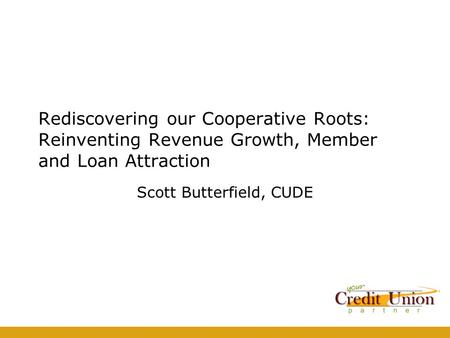 Rediscovering our Cooperative Roots: Reinventing Revenue Growth, Member and Loan Attraction Scott Butterfield, CUDE.