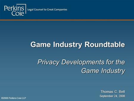 ©2008 Perkins Coie LLP Game Industry Roundtable Privacy Developments for the Game Industry Thomas C. Bell September 24, 2008.
