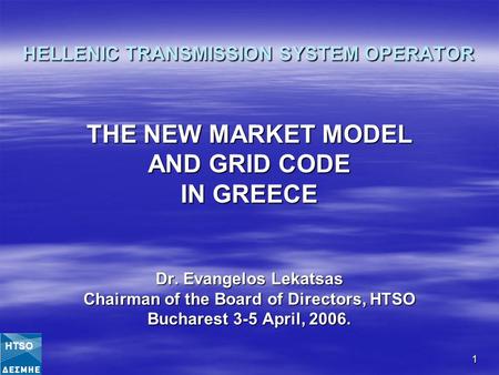 1 HELLENIC TRANSMISSION SYSTEM OPERATOR THE NEW MARKET MODEL AND GRID CODE IN GREECE Dr. Evangelos Lekatsas Chairman of the Board of Directors, HTSO Bucharest.