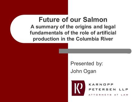 Future of our Salmon A summary of the origins and legal fundamentals of the role of artificial production in the Columbia River Presented by: John Ogan.