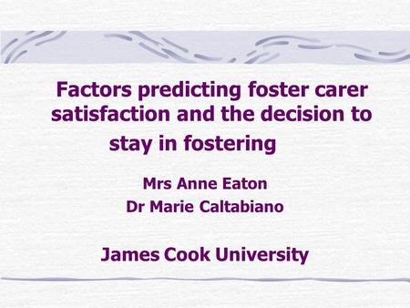 Factors predicting foster carer satisfaction and the decision to stay in fostering Mrs Anne Eaton Dr Marie Caltabiano James Cook University.