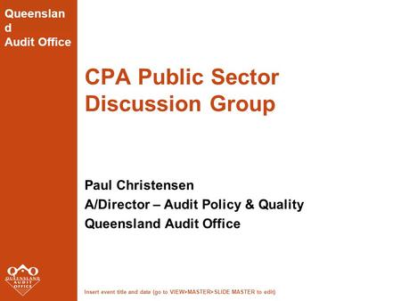 Insert event title and date (go to VIEW>MASTER>SLIDE MASTER to edit) Queenslan d Audit Office CPA Public Sector Discussion Group Paul Christensen A/Director.