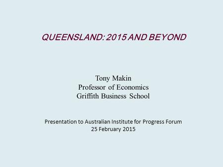 QUEENSLAND: 2015 AND BEYOND Tony Makin Professor of Economics Griffith Business School Presentation to Australian Institute for Progress Forum 25 February.