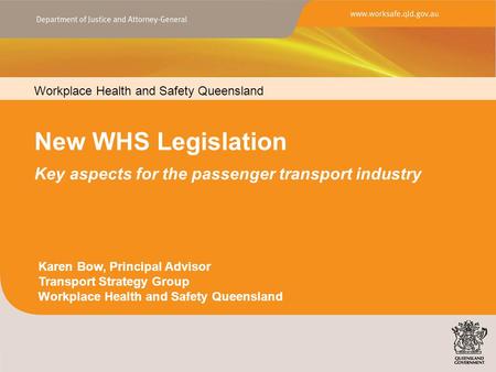 Workplace Health and Safety Queensland New WHS Legislation Key aspects for the passenger transport industry Karen Bow, Principal Advisor Transport Strategy.