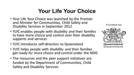 Your Life Your Choice Your Life Your Choice was launched by the Premier and Minister for Communities, Child Safety and Disability Services in September.