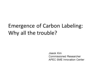 Emergence of Carbon Labeling: Why all the trouble? Jiseok Kim Commissioned Researcher APEC SME Innovation Center.