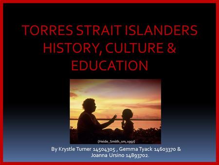By Krystle Turner 14504305, Gemma Tyack 14603370 & Joanna Ursino 14893702. TORRES STRAIT ISLANDERS HISTORY, CULTURE & EDUCATION (Heide_Smith_sm, 1997)