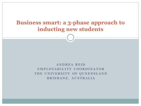 ANDREA REID EMPLOYABILITY COORDINATOR THE UNIVERSITY OF QUEENSLAND BRISBANE, AUSTRALIA Business smart: a 3-phase approach to inducting new students.