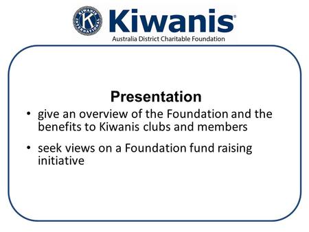Presentation give an overview of the Foundation and the benefits to Kiwanis clubs and members seek views on a Foundation fund raising initiative.