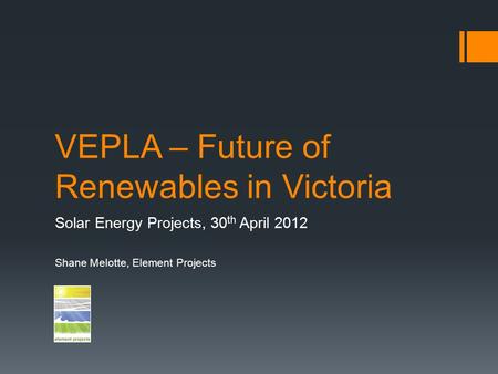 VEPLA – Future of Renewables in Victoria Solar Energy Projects, 30 th April 2012 Shane Melotte, Element Projects.