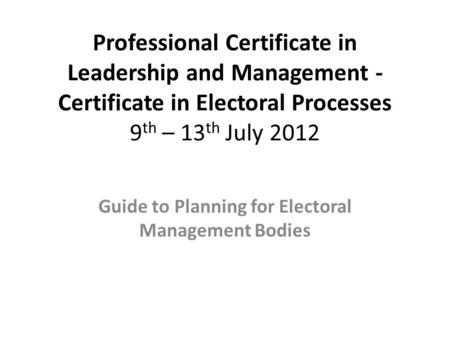 Professional Certificate in Leadership and Management - Certificate in Electoral Processes 9 th – 13 th July 2012 Guide to Planning for Electoral Management.