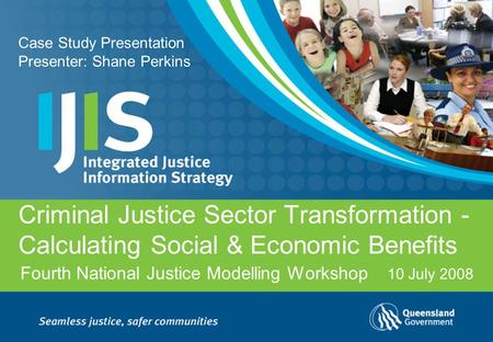 Fourth National Justice Modelling Workshop Criminal Justice Sector Transformation - Calculating Social & Economic Benefits 10 July 2008 Case Study Presentation.
