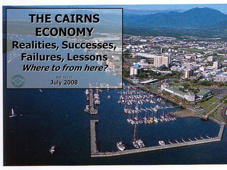 THE CAIRNS ECONOMY Realities, Successes, Failures, Lessons Where to from here? Ref: J2130 July 2008.