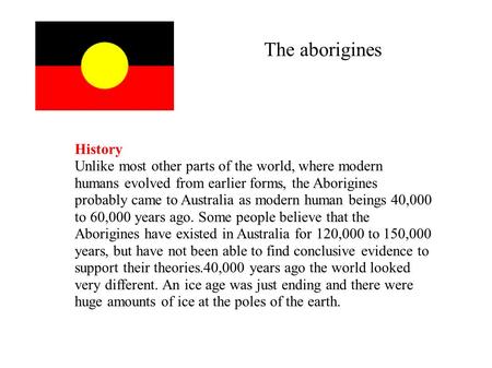 The aborigines History Unlike most other parts of the world, where modern humans evolved from earlier forms, the Aborigines probably came to Australia.