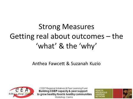 Strong Measures Getting real about outcomes – the ‘what’ & the ‘why’ Anthea Fawcett & Suzanah Kuzio CDEP Regional Initiatives & Peer Learning Fund Building.