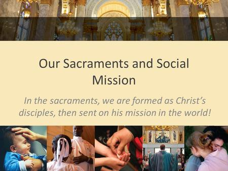 Our Sacraments and Social Mission In the sacraments, we are formed as Christ’s disciples, then sent on his mission in the world!