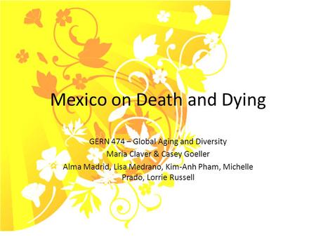Mexico on Death and Dying GERN 474 – Global Aging and Diversity Maria Claver & Casey Goeller Alma Madrid, Lisa Medrano, Kim-Anh Pham, Michelle Prado, Lorrie.