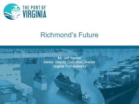 Richmond’s Future Mr. Jeff Keever Senior Deputy Executive Director Virginia Port Authority.