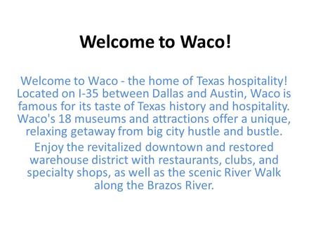 Welcome to Waco! Welcome to Waco - the home of Texas hospitality! Located on I-35 between Dallas and Austin, Waco is famous for its taste of Texas history.