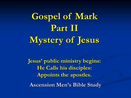Gospel of Mark Part II Mystery of Jesus Jesus’ public ministry begins: He Calls his disciples: Appoints the apostles. Ascension Men’s Bible Study.