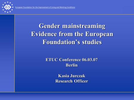 Gender mainstreaming Evidence from the European Foundation’s studies ETUC Conference 06.03.07 Berlin Kasia Jurczak Research Officer.