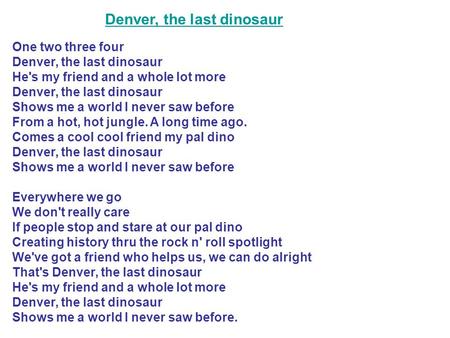 One two three four Denver, the last dinosaur He's my friend and a whole lot more Denver, the last dinosaur Shows me a world I never saw before From a.