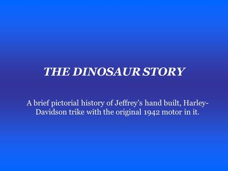 THE DINOSAUR STORY A brief pictorial history of Jeffrey’s hand built, Harley- Davidson trike with the original 1942 motor in it.