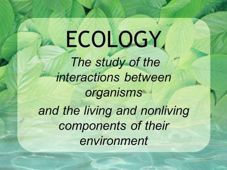 ECOLOGY The study of the interactions between organisms and the living and nonliving components of their environment.