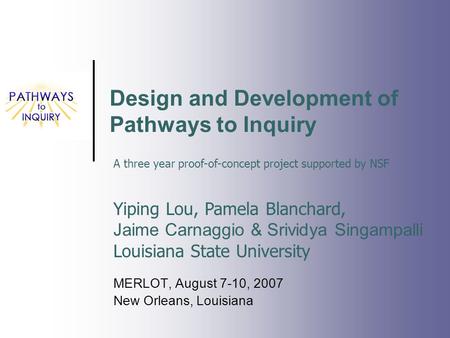 Design and Development of Pathways to Inquiry MERLOT, August 7-10, 2007 New Orleans, Louisiana Yiping Lou, Pamela Blanchard, Jaime Carnaggio & Srividya.