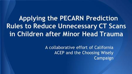 Applying the PECARN Prediction Rules to Reduce Unnecessary CT Scans in Children after Minor Head Trauma A collaborative effort of California ACEP and the.
