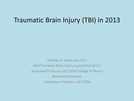 Traumatic Brain Injury (TBI) in 2013 Thomas G. Seastrunk, D.O. -Past President Brain Injury Association of S.C. -Associate Professor USC-SOM College of.