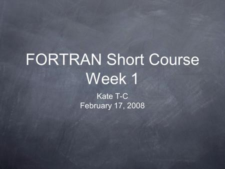 FORTRAN Short Course Week 1 Kate T-C February 17, 2008.