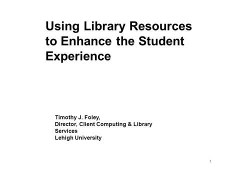 1 Using Library Resources to Enhance the Student Experience Timothy J. Foley, Director, Client Computing & Library Services Lehigh University.