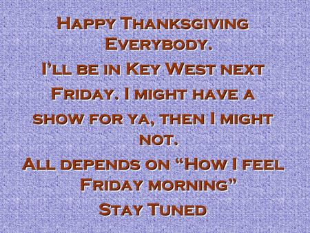Happy Thanksgiving Everybody. I’ll be in Key West next Friday. I might have a show for ya, then I might not. All depends on “How I feel Friday morning”