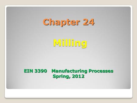 Chapter 24 Milling EIN 3390 Manufacturing Processes Spring, 2012