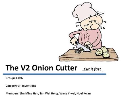 The V2 Onion Cutter _ Cut it fast_ Group: 3-026 Category 3 - Inventions Members: Lim Ming Han, Tan Wei Heng, Wang Yiwei, Noel Kwan.