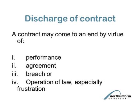 Discharge of contract A contract may come to an end by virtue of: i.performance ii.agreement iii.breach or iv.Operation of law, especially frustration.