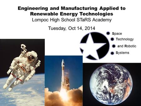 Engineering and Manufacturing Applied to Renewable Energy Technologies Lompoc High School STaRS Academy Tuesday, Oct 14, 2014 Space Technology and Robotic.