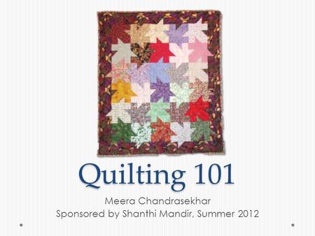 Quilting 101 Meera Chandrasekhar Sponsored by Shanthi Mandir, Summer 2012.