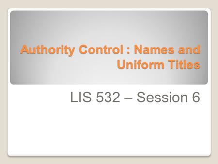 Authority Control : Names and Uniform Titles LIS 532 – Session 6.