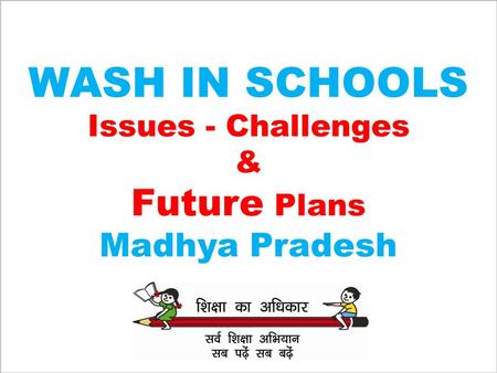 WASH IN SCHOOLS Issues - Challenges & Future Plans Madhya Pradesh