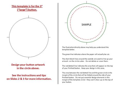 Design your button artwork in the circle above. This template is for the 3” (“large”) button. See the instructions and tips on Slides 2 & 3 for more information.